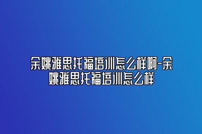 余姚雅思托福培训怎么样啊-余姚雅思托福培训怎么样