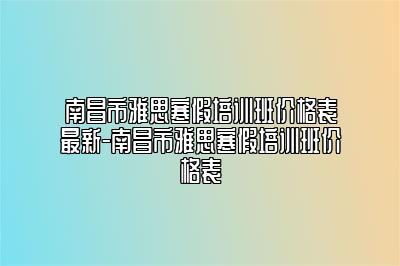 南昌市雅思寒假培训班价格表最新-南昌市雅思寒假培训班价格表