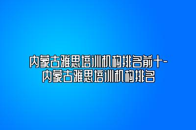 内蒙古雅思培训机构排名前十-内蒙古雅思培训机构排名