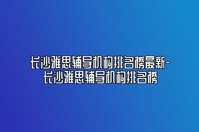 长沙雅思辅导机构排名榜最新-长沙雅思辅导机构排名榜