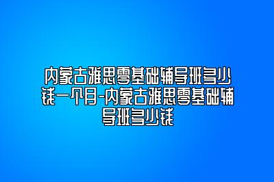 内蒙古雅思零基础辅导班多少钱一个月-内蒙古雅思零基础辅导班多少钱