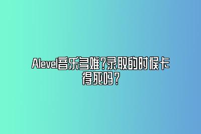 Alevel音乐多难？录取的时候卡得死吗？