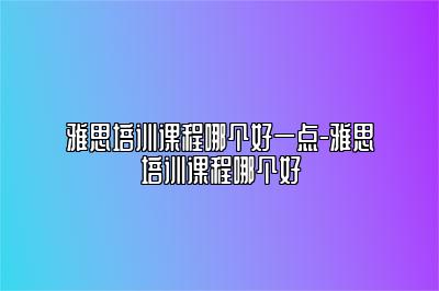 雅思培训课程哪个好一点-雅思培训课程哪个好