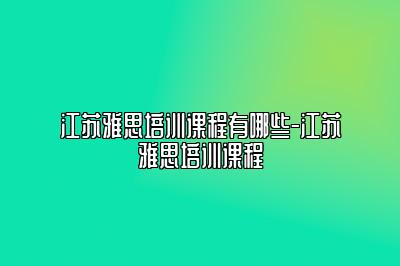 江苏雅思培训课程有哪些-江苏雅思培训课程