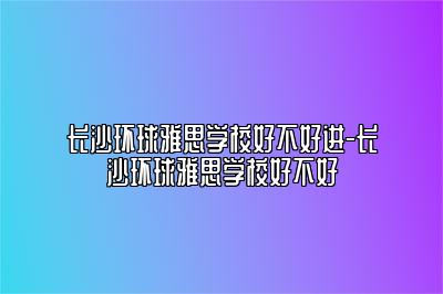 长沙环球雅思学校好不好进-长沙环球雅思学校好不好