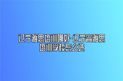 辽宁雅思培训哪好-辽宁省雅思培训学校怎么选