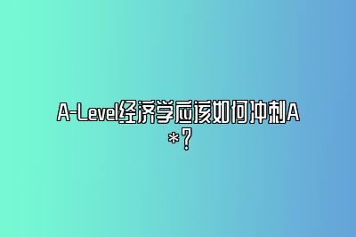 A-Level经济学应该如何冲刺A*？