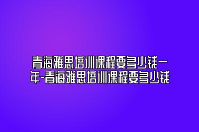 青海雅思培训课程要多少钱一年-青海雅思培训课程要多少钱