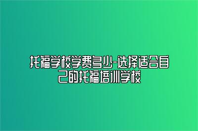 托福学校学费多少-选择适合自己的托福培训学校