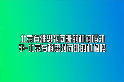 北京有雅思封闭班的机构吗知乎-北京有雅思封闭班的机构吗