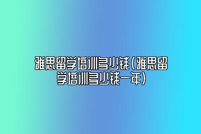 雅思留学培训多少钱(雅思留学培训多少钱一年)