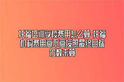 托福培训学校费用怎么算-托福机构费用高不高按照最终目标分数来算