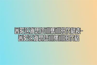 普陀区雅思培训集训班价格表-普陀区雅思培训集训班价格