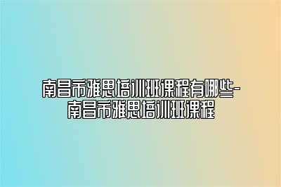 南昌市雅思培训班课程有哪些-南昌市雅思培训班课程