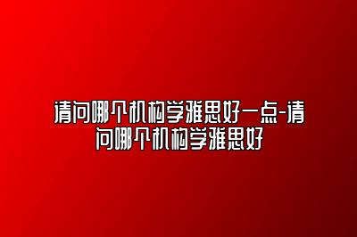 请问哪个机构学雅思好一点-请问哪个机构学雅思好