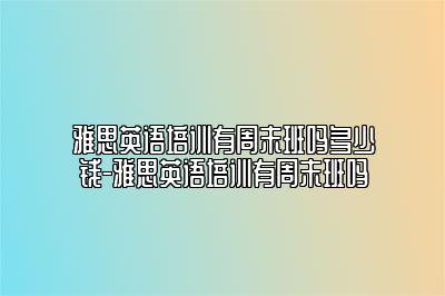 雅思英语培训有周末班吗多少钱-雅思英语培训有周末班吗