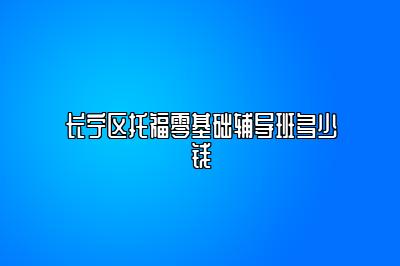 长宁区托福零基础辅导班多少钱