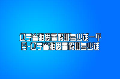 辽宁省雅思暑假班多少钱一个月-辽宁省雅思暑假班多少钱