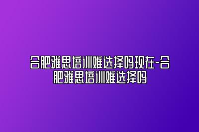 合肥雅思培训难选择吗现在-合肥雅思培训难选择吗