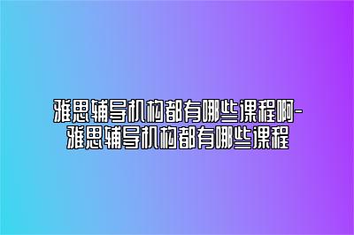 雅思辅导机构都有哪些课程啊-雅思辅导机构都有哪些课程