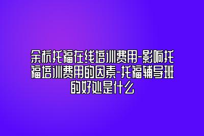 余杭托福在线培训费用-影响托福培训费用的因素-托福辅导班的好处是什么