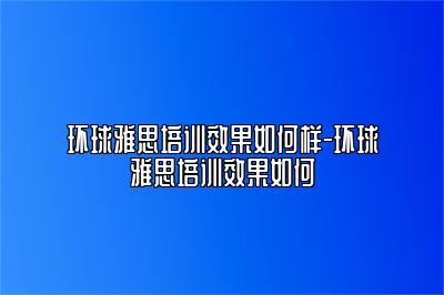 环球雅思培训效果如何样-环球雅思培训效果如何