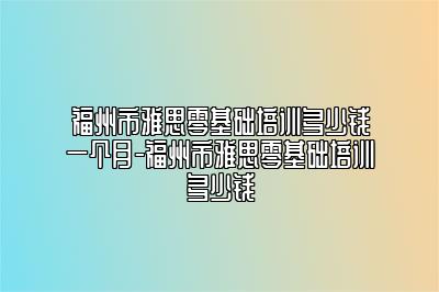 福州市雅思零基础培训多少钱一个月-福州市雅思零基础培训多少钱