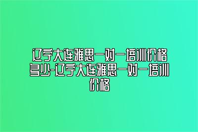 辽宁大连雅思一对一培训价格多少-辽宁大连雅思一对一培训价格