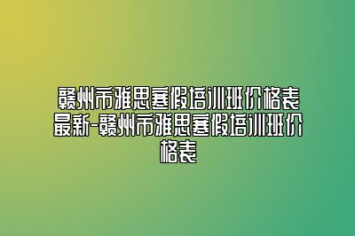 赣州市雅思寒假培训班价格表最新-赣州市雅思寒假培训班价格表