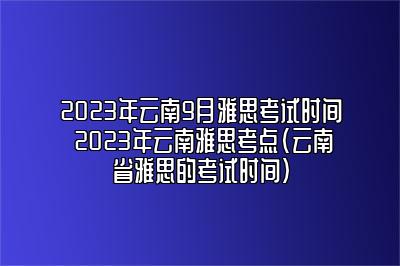 2023年云南9月雅思考试时间 2023年云南雅思考点(云南省雅思的考试时间)