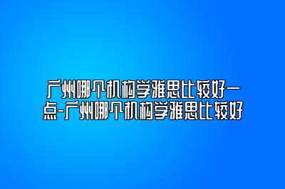 广州哪个机构学雅思比较好一点-广州哪个机构学雅思比较好