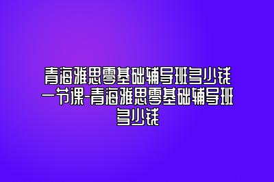 青海雅思零基础辅导班多少钱一节课-青海雅思零基础辅导班多少钱
