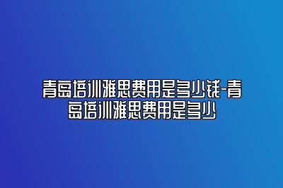 青岛培训雅思费用是多少钱-青岛培训雅思费用是多少