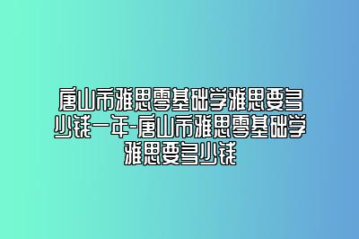 唐山市雅思零基础学雅思要多少钱一年-唐山市雅思零基础学雅思要多少钱