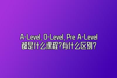 A-Level、O-Level、Pre A-Level都是什么课程？有什么区别？