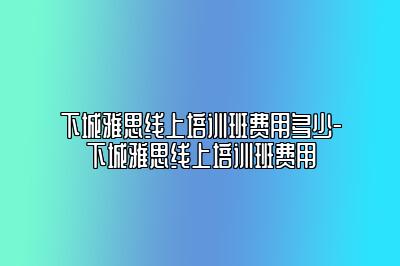 下城雅思线上培训班费用多少-下城雅思线上培训班费用