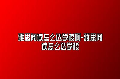 雅思阅读怎么选学校啊-雅思阅读怎么选学校