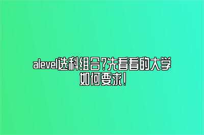 alevel选科组合？先看看的大学如何要求！