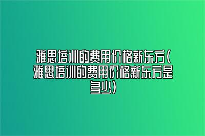 雅思培训的费用价格新东方(雅思培训的费用价格新东方是多少)