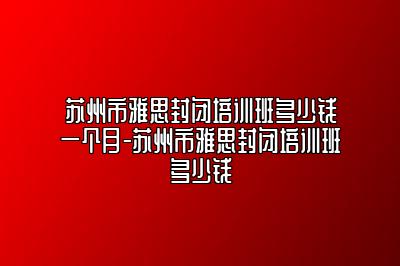 苏州市雅思封闭培训班多少钱一个月-苏州市雅思封闭培训班多少钱