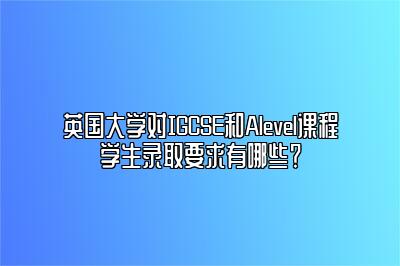 英国大学对IGCSE和Alevel课程学生录取要求有哪些？