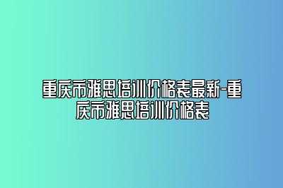 重庆市雅思培训价格表最新-重庆市雅思培训价格表