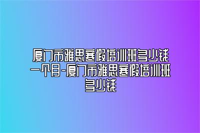 厦门市雅思寒假培训班多少钱一个月-厦门市雅思寒假培训班多少钱