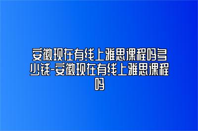 安徽现在有线上雅思课程吗多少钱-安徽现在有线上雅思课程吗