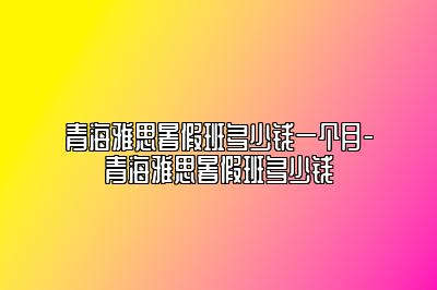 青海雅思暑假班多少钱一个月-青海雅思暑假班多少钱