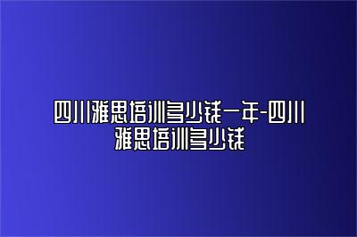 四川雅思培训多少钱一年-四川雅思培训多少钱
