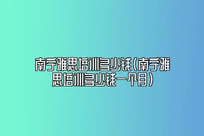 南宁雅思培训多少钱(南宁雅思培训多少钱一个月)