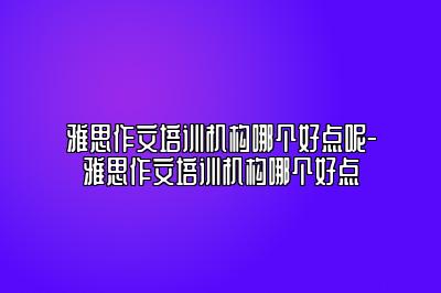 雅思作文培训机构哪个好点呢-雅思作文培训机构哪个好点