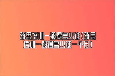 雅思培训一般得多少钱(雅思培训一般得多少钱一个月)