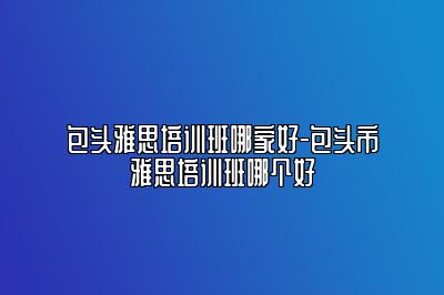 包头雅思培训班哪家好-包头市雅思培训班哪个好